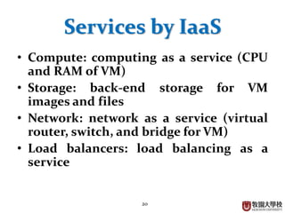 20
Services by IaaS
• Compute: computing as a service (CPU
and RAM of VM)
• Storage: back-end storage for VM
images and files
• Network: network as a service (virtual
router, switch, and bridge for VM)
• Load balancers: load balancing as a
service
 