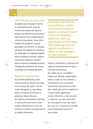 10
Embora rudimentar, o princípio do
registro assemelhava-se ao que é
utilizado atualmente.
Na cidade de Ur, na Caldéia –
onde viveu Abraão, personagem
bíblico citado no livro Gênesis –,
encontram-se em escavações
importantes documentos contá-
beis: tabela de escrita cuneiforme
na qual estão registradas
contas referentes a mão-de-obra
e materiais, ou seja, custos dire-
tos. Isso significa que, por volta
de 5 mil a.C., o homem já conside-
rava fundamental apurar os
seus custos.
Administração de patrimônio
O registro das transações mostrou-
se imprescindível por causa do
aumento da riqueza de algumas
pessoas, do aparecimento de transa-
ções maiores e da multiplicação do
volume de operações. Tantas infor-
mações não poderiam mais ser
guardadas na memória, e a solução,
portanto, foi registrá-las e preservá-
las. Além disso, os registros possibili-
taram às pessoas conhecer o poten-
cial de seus negócios e também
deram impulso à atividade de admi-
nistração de patrimônio de outros –
o princípio da atividade bancária.
Registros rudimentares
Os sumérios-babilônios, assim
como os assírios, faziam seus regis-
tros em peças de argila – de for-
mato retangular ou oval. Dessa
época, tornaram-se famosas as
pequenas tábuas de Uruk.
Os registros combinavam desenhos
e números de uma forma muito
simples. Gravavam-se o rosto do
animal e o número correspondente
às cabeças existentes.
A contagem dos bois era,
provavelmente, o evento
mais importante para os
egípcios a ponto de marcar
o início do calendário.
Explica-se: o boi era
considerado uma divindade.
Tudo indica que foram os
egípcios os primeiros a
utilizar o valor monetário
em seus registros.
livro03_06-21_final 13.07.06 14:03 Page 10
 