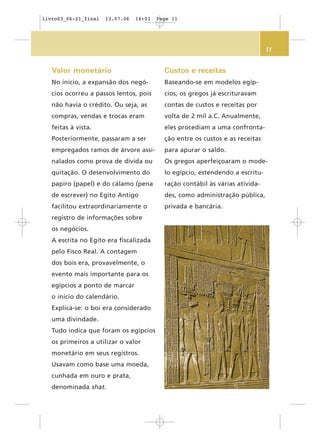11
Valor monetário
No início, a expansão dos negó-
cios ocorreu a passos lentos, pois
não havia o crédito. Ou seja, as
compras, vendas e trocas eram
feitas à vista.
Posteriormente, passaram a ser
empregados ramos de árvore assi-
nalados como prova de dívida ou
quitação. O desenvolvimento do
papiro (papel) e do cálamo (pena
de escrever) no Egito Antigo
facilitou extraordinariamente o
registro de informações sobre
os negócios.
A escrita no Egito era fiscalizada
pelo Fisco Real. A contagem
dos bois era, provavelmente, o
evento mais importante para os
egípcios a ponto de marcar
o início do calendário.
Explica-se: o boi era considerado
uma divindade.
Tudo indica que foram os egípcios
os primeiros a utilizar o valor
monetário em seus registros.
Usavam como base uma moeda,
cunhada em ouro e prata,
denominada shat.
Custos e receitas
Baseando-se em modelos egíp-
cios, os gregos já escrituravam
contas de custos e receitas por
volta de 2 mil a.C. Anualmente,
eles procediam a uma confronta-
ção entre os custos e as receitas
para apurar o saldo.
Os gregos aperfeiçoaram o mode-
lo egípcio, estendendo a escritu-
ração contábil às várias ativida-
des, como administração pública,
privada e bancária.
livro03_06-21_final 13.07.06 14:03 Page 11
 