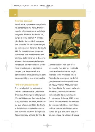 14
Técnica contábil
No século X, apareceram as primei-
ras corporações na Itália, transfor-
mando e fortalecendo a sociedade
burguesa. No final do século XIII,
surgiu a conta capital. A introdu-
ção da técnica contábil nos negó-
cios privados foi uma contribuição
de comerciantes italianos do século
XIII. Os empréstimos a empresas
comerciais e os investimentos em
dinheiro determinaram o desenvol-
vimento de escritas especiais que
refletissem os interesses dos credo-
res e investidores e, ao mesmo
tempo, que fossem úteis aos
comerciantes em suas relações com
os consumidores e os empregados.
”Pai da Contabilidade”
Frei Luca Pacioli, considerado o
“Pai da Contabilidade”, escreveu
Tratactus de Computis et Scripturis
(Contabilidade por Partidas Dobra-
das), publicado em 1494, enfatizan-
do que a teoria contábil do débito
e do crédito corresponde à teoria
dos números positivos e negativos.
Pacioli recebeu o título de “Pai da
Contabilidade” não por tê-la
inventado, mas por ter realizado
um trabalho de sistematização.
Teóricos como Francisco Villa e
Fábio Bésta avançaram na defini-
ção do conceito de contabilidade.
Em 1923, Vicenzo Mazi, seguidor
de Fábio Bésta, foi quem, pela pri-
meira vez, definiu patrimônio
como objeto da contabilidade.
O colapso da Bolsa de 1929 propi-
ciou o fortalecimento do mercado
de valores mobiliários nos Estados
Unidos, porque se chegou à con-
clusão de que boa parte dos pro-
blemas estava na falta de transpa-
livro03_06-21_final 13.07.06 14:03 Page 14
 