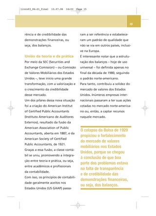 15
rência e de credibilidade das
demonstrações financeiras, ou
seja, dos balanços.
União da teoria e da prática
Por meio da SEC (Securities and
Exchange Comission) – ou Comissão
de Valores Mobiliários dos Estados
Unidos –, teve início uma grande
transformação, com a valorização e
o crescimento da credibilidade
desse mercado.
Um dos pilares dessa nova situação
foi a criação do American Institut
of Certified Public Accountants
(Instituto Americano de Auditores
Externos), resultado da fusão da
American Association of Public
Accountants, aberta em 1887, e da
American Society of Certified
Public Accountants, de 1921.
Graças a essa fusão, a classe contá-
bil se uniu, promovendo a integra-
ção entre teoria e prática, ou seja,
entre acadêmicos e profissionais
da contabilidade.
Com isso, os princípios de contabili-
dade geralmente aceitos nos
Estados Unidos (US GAAP) passa-
ram a ser referência e estabelece-
ram um padrão de qualidade que
não se via em outros países, inclusi-
ve na Europa.
É interessante notar que a estrutu-
ração dos balanços – hoje de uso
universal – foi definida apenas no
final da década de 1980, seguindo
o padrão norte-americano.
Para tanto, contribuiu a solidez do
mercado de valores dos Estados
Unidos. Inúmeras empresas inter-
nacionais passaram a ter suas ações
cotadas no mercado norte-america-
no ou, então, a captar recursos
naquele mercado.
O colapso da Bolsa de 1929
propiciou o fortalecimento
do mercado de valores
mobiliários nos Estados
Unidos, porque se chegou
à conclusão de que boa
parte dos problemas estava
na falta de transparência
e de credibilidade das
demonstrações financeiras,
ou seja, dos balanços.
livro03_06-21_final 13.07.06 14:03 Page 15
 