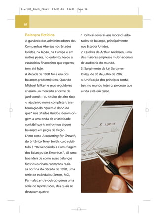 16
Balanços fictícios
A ganância dos administradores das
Companhias Abertas nos Estados
Unidos, no Japão, na Europa e em
outros países, no entanto, levou a
escândalos financeiros que repercu-
tem até hoje.
A década de 1980 foi a era dos
balanços problemáticos. Quando
Michael Milken e seus seguidores
criaram um mercado enorme de
junk bonds – ou títulos de alto risco
–, ajudando numa completa trans-
formação do “quem é dono do
que” nos Estados Unidos, deram ori-
gem a uma onda de criatividade
contábil que transformou alguns
balanços em peças de ficção.
Livros como Accounting for Growth,
do britânico Terry Smith, cujo subtí-
tulo é “Desvendando a Camuflagem
dos Balanços das Empresas”, dá uma
boa idéia de como esses balanços
fictícios ganham contornos reais.
Já no final da década de 1990, uma
série de escândalos (Enron, MCI,
Parmalat, entre outros) gerou uma
série de repercussões, das quais se
destacam quatro:
1. Críticas severas aos modelos ado-
tados de balanço, principalmente
nos Estados Unidos.
2. Quebra da Arthur Andersen, uma
das maiores empresas multinacionais
de auditoria do mundo.
3. Surgimento da Lei Sarbanes-
Oxley, de 30 de julho de 2002.
4. Unificação dos princípios contá-
beis no mundo inteiro, processo que
ainda está em curso.
livro03_06-21_final 13.07.06 14:03 Page 16
 