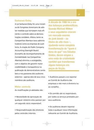 17
Sarbanes-Oxley
A Lei Sarbanes-Oxley foi uma iniciati-
va do Congresso Americano de ado-
tar medidas que tornassem mais efi-
ciente o controle sobre as demons-
trações contábeis. Afetou tanto as
Companhias Abertas e seus adminis-
tradores como as empresas de audi-
toria. A criação do Public Company
Accounting Oversight Board
(Conselho de Acompanhamento de
Contabilidade nas Companhias
Abertas) eliminou a autogestão,
com o objetivo de garantir maior
credibilidade e transparência na
publicação de demonstrativos contá-
beis e nos pareceres dos auditores
externos – apenas dois de seus cinco
membros são auditores.
Maior controle
As modificações já adotadas são:
• Necessidade da aprovação de
qualquer relatório e/ou parecer por
um segundo sócio responsável.
• Responsabilização dos diretores
pelos controles internos.
• Auditores passam a se reportar
ao Comitê de Auditoria das
empresas e não mais à diretoria ou
ao conselho.
• Os comitês são os responsáveis
por todos os serviços prestados por
seus auditores.
• Os auditores devem reportar
toda e qualquer nova informação
relevante ao Comitê de Auditoria.
A década de 1980 foi a era
dos balanços problemáticos.
Quando Michael Milken
e seus seguidores criaram
um mercado enorme
de junk bonds – ou
títulos de alto risco –,
ajudando numa completa
transformação do “quem é
dono do que” nos Estados
Unidos, deram origem a
uma onda de criatividade
contábil que transformou
alguns balanços em
peças de ficção.
livro03_06-21_final 13.07.06 14:03 Page 17
 