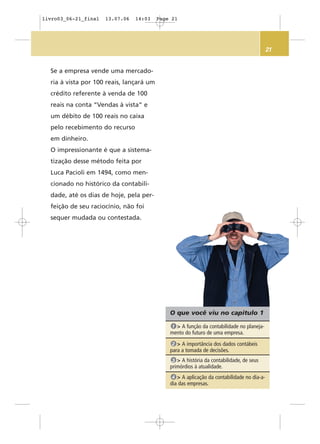 21
O que você viu no capítulo 1
> A função da contabilidade no planeja-
mento do futuro de uma empresa.
1
> A importância dos dados contábeis
para a tomada de decisões.
2
> A história da contabilidade, de seus
primórdios à atualidade.
3
> A aplicação da contabilidade no dia-a-
dia das empresas.
4
Se a empresa vende uma mercado-
ria à vista por 100 reais, lançará um
crédito referente à venda de 100
reais na conta “Vendas à vista” e
um débito de 100 reais no caixa
pelo recebimento do recurso
em dinheiro.
O impressionante é que a sistema-
tização desse método feita por
Luca Pacioli em 1494, como men-
cionado no histórico da contabili-
dade, até os dias de hoje, pela per-
feição de seu raciocínio, não foi
sequer mudada ou contestada.
livro03_06-21_final 13.07.06 14:03 Page 21
 