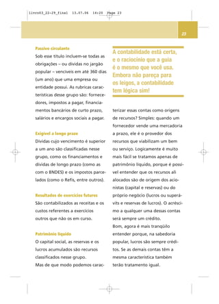 23
A contabilidade está certa,
e o raciocínio que a guia
é o mesmo que você usa.
Embora não pareça para
os leigos, a contabilidade
tem lógica sim!
Passivo circulante
Sob esse título incluem-se todas as
obrigações – ou dívidas no jargão
popular – vencíveis em até 360 dias
(um ano) que uma empresa ou
entidade possui. As rubricas carac-
terísticas desse grupo são: fornece-
dores, impostos a pagar, financia-
mentos bancários de curto prazo,
salários e encargos sociais a pagar.
Exigível a longo prazo
Dívidas cujo vencimento é superior
a um ano são classificadas nesse
grupo, como os financiamentos e
dívidas de longo prazo (como as
com o BNDES) e os impostos parce-
lados (como o Refis, entre outros).
Resultados de exercícios futuros
São contabilizados as receitas e os
custos referentes a exercícios
outros que não os em curso.
Patrimônio líquido
O capital social, as reservas e os
lucros acumulados são recursos
classificados nesse grupo.
Mas de que modo podemos carac-
terizar essas contas como origens
de recursos? Simples: quando um
fornecedor vende uma mercadoria
a prazo, ele é o provedor dos
recursos que viabilizam um bem
ou serviço. Logicamente é muito
mais fácil se tratamos apenas de
patrimônio líquido, porque é possí-
vel entender que os recursos ali
alocados são de origem dos acio-
nistas (capital e reservas) ou do
próprio negócio (lucros ou superá-
vits e reservas de lucros). O acrésci-
mo a qualquer uma dessas contas
será sempre um crédito.
Bom, agora é mais tranqüilo
entender porque, na sabedoria
popular, lucros são sempre crédi-
tos. Se as demais contas têm a
mesma característica também
terão tratamento igual.
livro03_22-29_final 13.07.06 14:20 Page 23
 