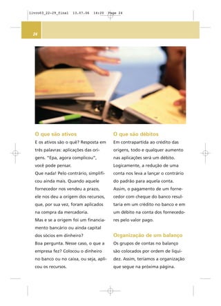 24
O que são ativos
E os ativos são o quê? Resposta em
três palavras: aplicações das ori-
gens. “Epa, agora complicou”,
você pode pensar.
Que nada! Pelo contrário, simplifi-
cou ainda mais. Quando aquele
fornecedor nos vendeu a prazo,
ele nos deu a origem dos recursos,
que, por sua vez, foram aplicados
na compra da mercadoria.
Mas e se a origem foi um financia-
mento bancário ou ainda capital
dos sócios em dinheiro?
Boa pergunta. Nesse caso, o que a
empresa fez? Colocou o dinheiro
no banco ou no caixa, ou seja, apli-
cou os recursos.
O que são débitos
Em contrapartida ao crédito das
origens, todo e qualquer aumento
nas aplicações será um débito.
Logicamente, a redução de uma
conta nos leva a lançar o contrário
do padrão para aquela conta.
Assim, o pagamento de um forne-
cedor com cheque do banco resul-
taria em um crédito no banco e em
um débito na conta dos fornecedo-
res pelo valor pago.
Organização de um balanço
Os grupos de contas no balanço
são colocados por ordem de liqui-
dez. Assim, teríamos a organização
que segue na próxima página.
livro03_22-29_final 13.07.06 14:20 Page 24
 