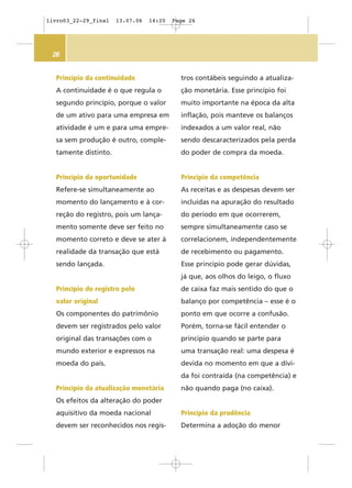 26
tros contábeis seguindo a atualiza-
ção monetária. Esse princípio foi
muito importante na época da alta
inflação, pois manteve os balanços
indexados a um valor real, não
sendo descaracterizados pela perda
do poder de compra da moeda.
Princípio da competência
As receitas e as despesas devem ser
incluídas na apuração do resultado
do período em que ocorrerem,
sempre simultaneamente caso se
correlacionem, independentemente
de recebimento ou pagamento.
Esse princípio pode gerar dúvidas,
já que, aos olhos do leigo, o fluxo
de caixa faz mais sentido do que o
balanço por competência – esse é o
ponto em que ocorre a confusão.
Porém, torna-se fácil entender o
princípio quando se parte para
uma transação real: uma despesa é
devida no momento em que a dívi-
da foi contraída (na competência) e
não quando paga (no caixa).
Princípio da prudência
Determina a adoção do menor
Princípio da continuidade
A continuidade é o que regula o
segundo princípio, porque o valor
de um ativo para uma empresa em
atividade é um e para uma empre-
sa sem produção é outro, comple-
tamente distinto.
Princípio da oportunidade
Refere-se simultaneamente ao
momento do lançamento e à cor-
reção do registro, pois um lança-
mento somente deve ser feito no
momento correto e deve se ater à
realidade da transação que está
sendo lançada.
Princípio do registro pelo
valor original
Os componentes do patrimônio
devem ser registrados pelo valor
original das transações com o
mundo exterior e expressos na
moeda do país.
Princípio da atualização monetária
Os efeitos da alteração do poder
aquisitivo da moeda nacional
devem ser reconhecidos nos regis-
livro03_22-29_final 13.07.06 14:20 Page 26
 