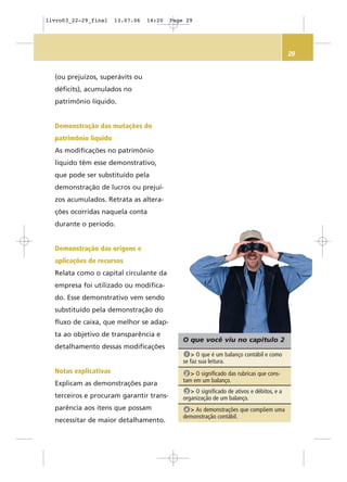 29
O que você viu no capítulo 2
> O que é um balanço contábil e como
se faz sua leitura.
1
> O significado das rubricas que cons-
tam em um balanço.
2
> O significado de ativos e débitos, e a
organização de um balanço.
3
> As demonstrações que compõem uma
demonstração contábil.
4
(ou prejuízos, superávits ou
déficits), acumulados no
patrimônio líquido.
Demonstração das mutações do
patrimônio líquido
As modificações no patrimônio
líquido têm esse demonstrativo,
que pode ser substituído pela
demonstração de lucros ou prejuí-
zos acumulados. Retrata as altera-
ções ocorridas naquela conta
durante o período.
Demonstração das origens e
aplicações de recursos
Relata como o capital circulante da
empresa foi utilizado ou modifica-
do. Esse demonstrativo vem sendo
substituído pela demonstração do
fluxo de caixa, que melhor se adap-
ta ao objetivo de transparência e
detalhamento dessas modificações
Notas explicativas
Explicam as demonstrações para
terceiros e procuram garantir trans-
parência aos itens que possam
necessitar de maior detalhamento.
livro03_22-29_final 13.07.06 14:20 Page 29
 