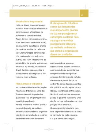 31
O planejamento tributário
é uma das ferramentas
mais importantes quando
se fala em planejamento
estratégico no Brasil. Para
se preparar o melhor
planejamento tributário,
as variáveis ambientais
que afetam a organização
devem ser avaliadas.
Vocabulário empresarial
Hoje em dia as empresas lançam
mão das mais variadas ferramentas
gerenciais com a finalidade de
aumentar a competitividade.
Assim, termos como reengenharia,
TQM (Gestão da Qualidade Total),
planejamento estratégico, análise
de cenários, análise da cadeia de
valor, remuneração por desempe-
nho, balanced scorecard, entre
outros, passaram a fazer parte do
vocabulário da grande maioria das
empresas no mundo, inclusive no
Brasil. Dentre esses conceitos, o
planejamento estratégico é a fer-
ramenta mais utilizada.
Planejamento tributário
No contexto descrito acima, o pla-
nejamento tributário é uma das
ferramentas mais importantes
quando se fala em planejamento
estratégico no Brasil.
Para se preparar o melhor planeja-
mento tributário, as variáveis
ambientais que afetam a organiza-
ção devem ser avaliadas e cenários
devem ser montados buscando
oportunidades e ameaças.
Essas variáveis podem apresentar
oportunidades de aumentar sua
competitividade ou significar
ameaças de interferência, influên-
cia ou interação das forças do
ambiente, como dos concorrentes,
das políticas sociais, legais, tecno-
lógicas, econômicas, entre outras.
No Brasil, mais do que em outros
países, o governo representa uma
das forças que influenciam na com-
petição entre empresas.
O planejamento tributário tam-
bém depende da estrutura e cultu-
ra particular de cada empresa.
É o que vamos ver a seguir.
livro03_30-37_final 13.07.06 14:25 Page 31
 