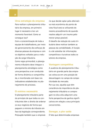 32
Uma estratégia da empresa
Para realizar o planejamento tribu-
tário da empresa, em primeiro
lugar é necessário criar um
momento favorável. Como se
consegue isso?
Com a conscientização de toda a
equipe de trabalhadores, por meio
do gerenciamento dos esforços de
diversas pessoas da empresa e com
os objetivos voltados para a redu-
ção da carga tributária.
Como regra primordial, o planeja-
mento tributário deve integrar o
planejamento estratégico como
uma perspectiva a ser conduzida
de forma dinâmica e compartilha-
da, e monitorada com base nos
indicadores estabelecidos no pla-
nejamento do processo.
O mínimo necessário
O planejamento tributário parte
do princípio de que todos os con-
tribuintes têm o direito de ordenar
os seus negócios de forma que
paguem o mínimo de tributos em
face da legislação correspondente.
Pressupõe também que o empresá-
rio que decide optar pela alternati-
va mais econômica do ponto de
vista fiscal está se utilizando do
mesmo procedimento de quando
resolve adquirir um insumo pelo
menor preço possível.
O desafio da redução do custo tri-
butário deve motivar também as
pessoas da contabilidade. A função
é a de subsidiar de informações
competitivas e lucrativas todos os
setores da empresa.
Vantagem competitiva
A ausência do planejamento tribu-
tário em grande parte das empre-
sas coloca-as em uma posição de
desvantagem no campo da compe-
titividade do mercado.
Por sua vez, aquelas que têm
consciência da importância do pla-
nejamento tributário e o empre-
gam no dia-a-dia adquirem uma
forte perspectiva de ganhos signifi-
cativos em relação a seus principais
concorrentes.
Sonegar, a pior saída
É fato que determinadas empresas
livro03_30-37_final 13.07.06 14:25 Page 32
 