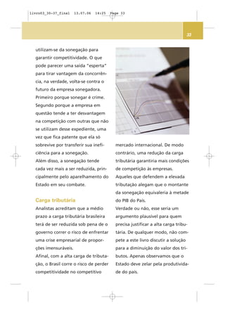33
utilizam-se da sonegação para
garantir competitividade. O que
pode parecer uma saída “esperta”
para tirar vantagem da concorrên-
cia, na verdade, volta-se contra o
futuro da empresa sonegadora.
Primeiro porque sonegar é crime.
Segundo porque a empresa em
questão tende a ter desvantagem
na competição com outras que não
se utilizam desse expediente, uma
vez que fica patente que ela só
sobrevive por transferir sua inefi-
ciência para a sonegação.
Além disso, a sonegação tende
cada vez mais a ser reduzida, prin-
cipalmente pelo aparelhamento do
Estado em seu combate.
Carga tributária
Analistas acreditam que a médio
prazo a carga tributária brasileira
terá de ser reduzida sob pena de o
governo correr o risco de enfrentar
uma crise empresarial de propor-
ções imensuráveis.
Afinal, com a alta carga de tributa-
ção, o Brasil corre o risco de perder
competitividade no competitivo
mercado internacional. De modo
contrário, uma redução da carga
tributária garantiria mais condições
de competição às empresas.
Aqueles que defendem a elevada
tributação alegam que o montante
da sonegação equivaleria à metade
do PIB do País.
Verdade ou não, esse seria um
argumento plausível para quem
precisa justificar a alta carga tribu-
tária. De qualquer modo, não com-
pete a este livro discutir a solução
para a diminuição do valor dos tri-
butos. Apenas observamos que o
Estado deve zelar pela produtivida-
de do país.
livro03_30-37_final 13.07.06 14:25 Page 33
 