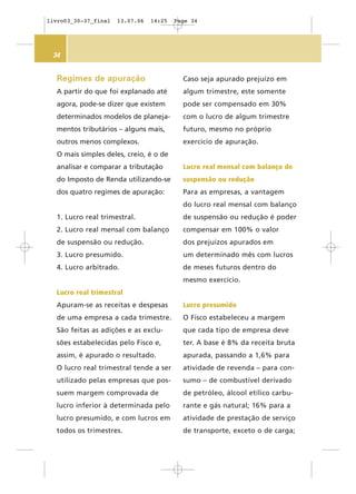 34
Caso seja apurado prejuízo em
algum trimestre, este somente
pode ser compensado em 30%
com o lucro de algum trimestre
futuro, mesmo no próprio
exercício de apuração.
Lucro real mensal com balanço de
suspensão ou redução
Para as empresas, a vantagem
do lucro real mensal com balanço
de suspensão ou redução é poder
compensar em 100% o valor
dos prejuízos apurados em
um determinado mês com lucros
de meses futuros dentro do
mesmo exercício.
Lucro presumido
O Fisco estabeleceu a margem
que cada tipo de empresa deve
ter. A base é 8% da receita bruta
apurada, passando a 1,6% para
atividade de revenda – para con-
sumo – de combustível derivado
de petróleo, álcool etílico carbu-
rante e gás natural; 16% para a
atividade de prestação de serviço
de transporte, exceto o de carga;
Regimes de apuração
A partir do que foi explanado até
agora, pode-se dizer que existem
determinados modelos de planeja-
mentos tributários – alguns mais,
outros menos complexos.
O mais simples deles, creio, é o de
analisar e comparar a tributação
do Imposto de Renda utilizando-se
dos quatro regimes de apuração:
1. Lucro real trimestral.
2. Lucro real mensal com balanço
de suspensão ou redução.
3. Lucro presumido.
4. Lucro arbitrado.
Lucro real trimestral
Apuram-se as receitas e despesas
de uma empresa a cada trimestre.
São feitas as adições e as exclu-
sões estabelecidas pelo Fisco e,
assim, é apurado o resultado.
O lucro real trimestral tende a ser
utilizado pelas empresas que pos-
suem margem comprovada de
lucro inferior à determinada pelo
lucro presumido, e com lucros em
todos os trimestres.
livro03_30-37_final 13.07.06 14:25 Page 34
 
