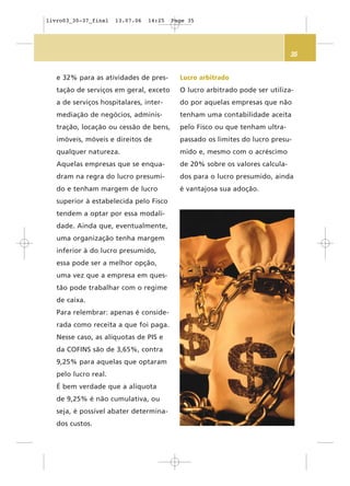 35
e 32% para as atividades de pres-
tação de serviços em geral, exceto
a de serviços hospitalares, inter-
mediação de negócios, adminis-
tração, locação ou cessão de bens,
imóveis, móveis e direitos de
qualquer natureza.
Aquelas empresas que se enqua-
dram na regra do lucro presumi-
do e tenham margem de lucro
superior à estabelecida pelo Fisco
tendem a optar por essa modali-
dade. Ainda que, eventualmente,
uma organização tenha margem
inferior à do lucro presumido,
essa pode ser a melhor opção,
uma vez que a empresa em ques-
tão pode trabalhar com o regime
de caixa.
Para relembrar: apenas é conside-
rada como receita a que foi paga.
Nesse caso, as alíquotas de PIS e
da COFINS são de 3,65%, contra
9,25% para aquelas que optaram
pelo lucro real.
É bem verdade que a alíquota
de 9,25% é não cumulativa, ou
seja, é possível abater determina-
dos custos.
Lucro arbitrado
O lucro arbitrado pode ser utiliza-
do por aquelas empresas que não
tenham uma contabilidade aceita
pelo Fisco ou que tenham ultra-
passado os limites do lucro presu-
mido e, mesmo com o acréscimo
de 20% sobre os valores calcula-
dos para o lucro presumido, ainda
é vantajosa sua adoção.
livro03_30-37_final 13.07.06 14:25 Page 35
 
