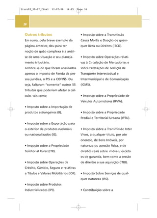 36
Outros tributos
Em suma, pelo breve exemplo da
página anterior, deu para ter
noção de quão complexa é a análi-
se de uma situação e seu planeja-
mento tributário.
Lembre-se de que foram analisados
apenas o Imposto de Renda da pes-
soa jurídica, o PIS e a COFINS. Ou
seja, faltaram “somente” outros 55
tributos que poderiam afetar o cál-
culo, tais como:
• Imposto sobre a Importação de
produtos estrangeiros (II).
• Imposto sobre a Exportação para
o exterior de produtos nacionais
ou nacionalizados (IE).
• Imposto sobre a Propriedade
Territorial Rural (ITR).
• Imposto sobre Operações de
Crédito, Câmbio, Seguro e relativas
a Títulos e Valores Mobiliários (IOF).
• Imposto sobre Produtos
Industrializados (IPI).
• Imposto sobre a Transmissão
Causa Mortis e Doação de quais-
quer Bens ou Direitos (ITCD).
• Imposto sobre Operações relati-
vas à Circulação de Mercadorias e
sobre Prestações de Serviços de
Transporte Interestadual e
Intermunicipal e de Comunicação
(ICMS).
• Imposto sobre a Propriedade de
Veículos Automotores (IPVA).
• Imposto sobre a Propriedade
Predial e Territorial Urbana (IPTU).
• Imposto sobre a Transmissão Inter
Vivos, a qualquer título, por ato
oneroso, de Bens Imóveis, por
natureza ou acessão física, e de
direitos reais sobre imóveis, exceto
os de garantia, bem como a cessão
de direitos a sua aquisição (ITBI).
• Imposto Sobre Serviços de qual-
quer natureza (ISS).
• Contribuição sobre a
livro03_30-37_final 13.07.06 14:25 Page 36
 