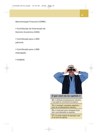 37
O que você viu no capítulo 3
> A definição de planejamento tributário
e seu papel no crescimento da empresa.
1
> A vantagem competitiva adquirida a
partir de um planejamento tributário.
2
> A razão pela qual a sonegação fiscal
não é uma alternativa às empresas.
3
> Os quatro regimes de apuração a par-
tir do lucro da empresa.
4
Movimentação Financeira (CPMF).
• Contribuição de Intervenção de
Domínio Econômico (CIDE).
• Contribuição para o INSS
patronal.
• Contribuição para o INSS
empregado.
• FUNDAF.
livro03_30-37_final 13.07.06 14:25 Page 37
 