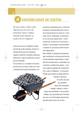 CONTABILIDADE DE CUSTOS
De que modo o fator custo
relaciona-se ao lucro da
empresa? Qual o melhor
método para calcular os
custos de um negócio?
4
38
premissas adotadas para o êxito de
qualquer empreendimento consis-
tem basicamente em buscar o mer-
cado certo, empregar corretamen-
te os recursos disponíveis – entre
materiais, humanos e financeiros –,
adotar a tecnologia recomendável
e adotar os processos administrati-
vos adequados.
Nas médias ou pequenas empresas,
que constituem uma parcela da eco-
nomia bastante significativa, a ado-
ção de soluções que se estendam ao
controle e análise dos gastos – com
uma rigorosa gestão de investimen-
tos, custos e despesas – é uma prio-
ridade para todas as ações adminis-
trativas e técnicas.
A tarefa de atin-
gir padrões
ideais de competiti-
vidade, aliados à otimi-
zação da qualidade e da produti-
vidade, será grandemente facilita-
da com as informações gerenciais
geradas pelo setor de custos.
A busca do lucro é objetivo funda-
mental de toda empresa, afinal é o
componente que faz qualquer
negócio suportar situações adversas,
sobreviver e gerar produtos ou servi-
ços à sociedade.
O aumento ou a simples manuten-
ção do lucro merece cada vez mais
a atenção dos administradores. As
livro03_38-49_final 13.07.06 14:32 Page 38
 