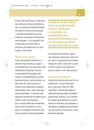 39
A tarefa de atingir padrões
ideais de competitividade,
aliados à otimização
da qualidade e da
produtividade, será
grandemente facilitada com
as informações gerenciais
geradas pelo setor de custos.
A busca de meios para a obtenção
de melhores índices de eficiência,
com o aumento da produtividade
de todos os fatores da produção
– representados pelos recursos
materiais, humanos e financeiros,
sem exceções –, só é possível com
informações precisas sobre a
empresa, principalmente no que
tange a seus custos.
Sistema de custeio
Com a Revolução Industrial e o
advento das indústrias, surgiu a
necessidade de uma apuração mais
detalhada do balanço e da de-
monstração do resultado. Até
então, a contabilidade era usada
basicamente por comerciantes, e a
apuração de custos exigia um
modelo que dispensava qualquer
sofisticação. Assim, para essa apu-
ração detalhada, o contador não
dispunha facilmente de dados para
atribuir valor aos estoques.
Daí, a necessidade da contabilida-
de de custos industriais, com a
qual os contadores tentavam utili-
zar os mesmos critérios aplicados
nas empresas industriais, agora,
nas empresas comerciais e de servi-
ços. Com o surgimento da contabi-
lidade de custos, iniciaram os siste-
mas de custeios, que passaram
pouco a pouco a ter vida própria.
Custeio por absorção
O primeiro sistema de custeio foi o
tradicional – ou por absorção –
que surgiu por volta de 1920,
seguindo o mérito derivado da
aplicação dos princípios contábeis
geralmente aceitos. É um método
de custeio que apropria os custos
diretos e indiretos aos produtos, e
considera as despesas administrati-
vas, de vendas e financeiras, como
sendo do período.
livro03_38-49_final 13.07.06 14:32 Page 39
 