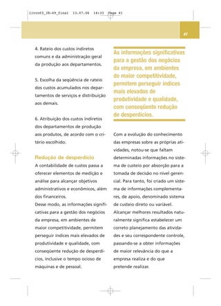 41
4. Rateio dos custos indiretos
comuns e da administração geral
da produção aos departamentos.
5. Escolha da seqüência de rateio
dos custos acumulados nos depar-
tamentos de serviços e distribuição
aos demais.
6. Atribuição dos custos indiretos
dos departamentos de produção
aos produtos, de acordo com o cri-
tério escolhido.
Redução de desperdício
A contabilidade de custos passa a
oferecer elementos de medição e
análise para alcançar objetivos
administrativos e econômicos, além
dos financeiros.
Desse modo, as informações signifi-
cativas para a gestão dos negócios
da empresa, em ambientes de
maior competitividade, permitem
perseguir índices mais elevados de
produtividade e qualidade, com
conseqüente redução de desperdí-
cios, inclusive o tempo ocioso de
máquinas e de pessoal.
Com a evolução do conhecimento
das empresas sobre as próprias ati-
vidades, notou-se que faltam
determinadas informações no siste-
ma de custeio por absorção para a
tomada de decisão no nível geren-
cial. Para tanto, foi criado um siste-
ma de informações complementa-
res, de apoio, denominado sistema
de custeio direto ou variável.
Alcançar melhores resultados natu-
ralmente significa estabelecer um
correto planejamento das ativida-
des e seu correspondente controle,
passando-se a obter informações
de maior relevância do que a
empresa realiza e do que
pretende realizar.
As informações significativas
para a gestão dos negócios
da empresa, em ambientes
de maior competitividade,
permitem perseguir índices
mais elevados de
produtividade e qualidade,
com conseqüente redução
de desperdícios.
livro03_38-49_final 13.07.06 14:33 Page 41
 