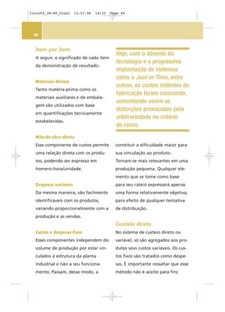 44
Item por item
A seguir, o significado de cada item
da demonstração de resultado.
Materiais diretos
Tanto matéria-prima como os
materiais auxiliares e de embala-
gem são utilizados com base
em quantificações tecnicamente
estabelecidas.
Mão-de-obra direta
Esse componente de custos permite
uma relação direta com os produ-
tos, podendo ser expresso em
homens-hora/unidade.
Despesas variáveis
Da mesma maneira, são facilmente
identificáveis com os produtos,
variando proporcionalmente com a
produção e as vendas.
Custos e despesas fixos
Esses componentes independem do
volume de produção por estar vin-
culados à estrutura da planta
industrial e não a seu funciona-
mento. Passam, desse modo, a
constituir a dificuldade maior para
sua vinculação ao produto.
Tornam-se mais relevantes em uma
produção pequena. Qualquer ele-
mento que se tome como base
para seu rateio expressará apenas
uma forma relativamente objetiva,
para efeito de qualquer tentativa
de distribuição.
Custeio direto
No sistema de custeio direto ou
variável, só são agregados aos pro-
dutos seus custos variáveis. Os cus-
tos fixos são tratados como despe-
sas. É importante ressaltar que esse
método não é aceito para fins
Hoje, com o advento da
tecnologia e a progressiva
implantação de sistemas
como o Just-in-Time, entre
outros, os custos indiretos de
fabricação foram crescendo,
aumentando assim as
distorções provocadas pela
arbitrariedade no critério
de rateio.
livro03_38-49_final 13.07.06 14:33 Page 44
 