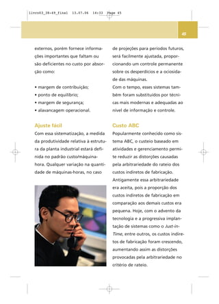 45
externos, porém fornece informa-
ções importantes que faltam ou
são deficientes no custo por absor-
ção como:
• margem de contribuição;
• ponto de equilíbrio;
• margem de segurança;
• alavancagem operacional.
Ajuste fácil
Com essa sistematização, a medida
da produtividade relativa à estrutu-
ra da planta industrial estará defi-
nida no padrão custo/máquina-
hora. Qualquer variação na quanti-
dade de máquinas-horas, no caso
de projeções para períodos futuros,
será facilmente ajustada, propor-
cionando um controle permanente
sobre os desperdícios e a ociosida-
de das máquinas.
Com o tempo, esses sistemas tam-
bém foram substituídos por técni-
cas mais modernas e adequadas ao
nível de informação e controle.
Custo ABC
Popularmente conhecido como sis-
tema ABC, o custeio baseado em
atividades e gerenciamento permi-
te reduzir as distorções causadas
pela arbitrariedade do rateio dos
custos indiretos de fabricação.
Antigamente essa arbitrariedade
era aceita, pois a proporção dos
custos indiretos de fabricação em
comparação aos demais custos era
pequena. Hoje, com o advento da
tecnologia e a progressiva implan-
tação de sistemas como o Just-in-
Time, entre outros, os custos indire-
tos de fabricação foram crescendo,
aumentando assim as distorções
provocadas pela arbitrariedade no
critério de rateio.
livro03_38-49_final 13.07.06 14:33 Page 45
 