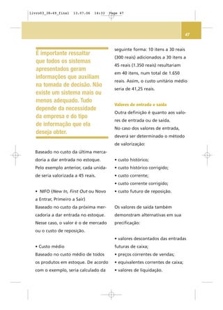 47
Baseado no custo da última merca-
doria a dar entrada no estoque.
Pelo exemplo anterior, cada unida-
de seria valorizada a 45 reais.
• NIFO (New In, First Out ou Novo
a Entrar, Primeiro a Sair)
Baseado no custo da próxima mer-
cadoria a dar entrada no estoque.
Nesse caso, o valor é o de mercado
ou o custo de reposição.
• Custo médio
Baseado no custo médio de todos
os produtos em estoque. De acordo
com o exemplo, seria calculado da
seguinte forma: 10 itens a 30 reais
(300 reais) adicionados a 30 itens a
45 reais (1.350 reais) resultariam
em 40 itens, num total de 1.650
reais. Assim, o custo unitário médio
seria de 41,25 reais.
Valores de entrada e saída
Outra definição é quanto aos valo-
res de entrada ou de saída.
No caso dos valores de entrada,
deverá ser determinado o método
de valorização:
• custo histórico;
• custo histórico corrigido;
• custo corrente;
• custo corrente corrigido;
• custo futuro de reposição.
Os valores de saída também
demonstram alternativas em sua
precificação:
• valores descontados das entradas
futuras de caixa;
• preços correntes de vendas;
• equivalentes correntes de caixa;
• valores de liquidação.
É importante ressaltar
que todos os sistemas
apresentados geram
informações que auxiliam
na tomada de decisão. Não
existe um sistema mais ou
menos adequado. Tudo
depende da necessidade
da empresa e do tipo
de informação que ela
deseja obter.
livro03_38-49_final 13.07.06 14:33 Page 47
 