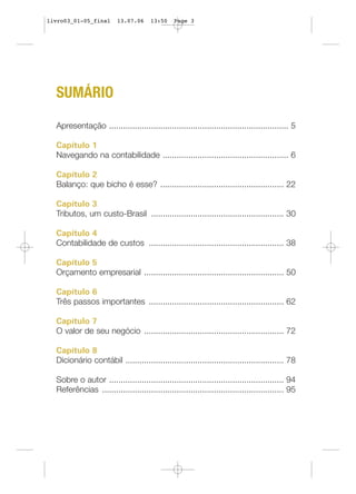 SUMÁRIO
Apresentação ............................................................................. 5
Capítulo 1
Navegando na contabilidade ...................................................... 6
Capítulo 2
Balanço: que bicho é esse? ..................................................... 22
Capítulo 3
Tributos, um custo-Brasil ......................................................... 30
Capítulo 4
Contabilidade de custos .......................................................... 38
Capítulo 5
Orçamento empresarial ............................................................ 50
Capítulo 6
Três passos importantes .......................................................... 62
Capítulo 7
O valor de seu negócio ............................................................ 72
Capítulo 8
Dicionário contábil .................................................................... 78
Sobre o autor ........................................................................... 94
Referências .............................................................................. 95
livro03_01-05_final 13.07.06 13:50 Page 3
 