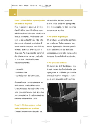 48
Passo 2 – Identificar e separar gastos
em custos e despesas
Para registrar os gastos, é preciso
classificá-los, identificá-los e apre-
sentá-los de acordo com a natureza
de sua ocorrência. Verifica-se tam-
bém se os gastos têm ou não rela-
ção com a atividade produtiva. É
nesse momento que a contabilida-
de faz a distinção entre custos e
despesas. As despesas são transferi-
das diretamente para o resultado.
Já os custos são divididos em
três componentes:
• material;
• mão-de-obra;
• gastos gerais de fabricação.
O conceito de custos não deve ser
limitado ao produto fabricado.
Cada atividade deve ser vista como
uma empresa isolada que gera cus-
tos e resultados. A cada uma dá-se
o nome de centro de custo.
Passo 3 – Definir como os custos
serão agregados aos produtos
É necessário definir o sistema de
acumulação, ou seja, como os
dados serão divididos para poste-
rior mensuração. Há dois sistemas
comumente aceitos:
• Por ordem de produção
Os produtos são divididos por lotes
de produção. Todos os custos ine-
rentes à produção de uma quanti-
dade determinada de itens são
agregados àquele lote, independen-
temente do período de produção.
• Por processo contínuo
Os custos são distribuídos por cen-
tro de custos. Ao final do dia, são
agregados às unidades produzidas
em seus diversos estágios – acaba-
do e semi-acabado, entre outros.
livro03_38-49_final 13.07.06 14:33 Page 48
 