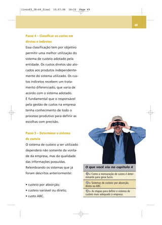 49
O que você viu no capítulo 4
> Como a mensuração de custos é deter-
minante para gerar lucro.
1
> Sistemas de custeio: por absorção,
direto ou ABC.
2
> As etapas para definir o sistema de
custeio mais adequado à empresa.
3
Passo 4 – Classificar os custos em
diretos e indiretos
Essa classificação tem por objetivo
permitir uma melhor utilização do
sistema de custeio adotado pela
entidade. Os custos diretos são alo-
cados aos produtos independente-
mente do sistema utilizado. Os cus-
tos indiretos recebem um trata-
mento diferenciado, que varia de
acordo com o sistema adotado.
É fundamental que o responsável
pela gestão de custos na empresa
tenha conhecimento de todo o
processo produtivo para definir as
escolhas com precisão.
Passo 5 – Determinar o sistema
de custeio
O sistema de custeio a ser utilizado
dependerá não somente da vonta-
de da empresa, mas da qualidade
das informações possuídas.
Relembrando os sistemas que já
foram descritos anteriormente:
• custeio por absorção;
• custeio variável ou direto;
• custo ABC.
livro03_38-49_final 13.07.06 14:33 Page 49
 