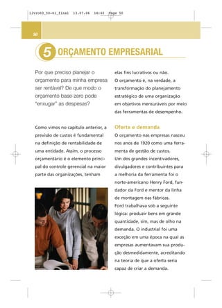ORÇAMENTO EMPRESARIAL
Por que preciso planejar o
orçamento para minha empresa
ser rentável? De que modo o
orçamento base-zero pode
“enxugar” as despesas?
5
50
elas fins lucrativos ou não.
O orçamento é, na verdade, a
transformação do planejamento
estratégico de uma organização
em objetivos mensuráveis por meio
das ferramentas de desempenho.
Oferta e demanda
O orçamento nas empresas nasceu
nos anos de 1920 como uma ferra-
menta de gestão de custos.
Um dos grandes incentivadores,
divulgadores e contribuintes para
a melhoria da ferramenta foi o
norte-americano Henry Ford, fun-
dador da Ford e mentor da linha
de montagem nas fábricas.
Ford trabalhava sob a seguinte
lógica: produzir bens em grande
quantidade, sim, mas de olho na
demanda. O industrial foi uma
exceção em uma época na qual as
empresas aumentavam sua produ-
ção desmedidamente, acreditando
na teoria de que a oferta seria
capaz de criar a demanda.
Como vimos no capítulo anterior, a
previsão de custos é fundamental
na definição de rentabilidade de
uma entidade. Assim, o processo
orçamentário é o elemento princi-
pal do controle gerencial na maior
parte das organizações, tenham
livro03_50-61_final 13.07.06 14:40 Page 50
 