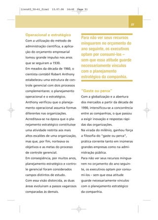 51
Para não ver seus recursos
minguarem no orçamento do
ano seguinte, os executivos
optam por consumi-los –
sem que essa atitude guarde
necessariamente vínculos
com o planejamento
estratégico da companhia.
Operacional e estratégico
Com a utilização do método de
administração científica, a aplica-
ção do orçamento empresarial
tomou grande impulso nos anos
que se seguiram a 1930.
Em meados da década de 1960, o
cientista contábil Robert Anthony
estabeleceu uma estrutura de con-
trole gerencial com dois processos
complementares: o planejamento
operacional e o estratégico.
Anthony verificou que o planeja-
mento operacional assumia formas
diferentes nas organizações.
Acreditava-se na época que o pla-
nejamento estratégico constituísse
uma atividade restrita aos mais
altos escalões de uma organização,
mas que, por fim, norteava os
objetivos e as metas do processo
de controle gerencial.
Em conseqüência, por muitos anos,
planejamento estratégico e contro-
le gerencial foram considerados
campos distintos de estudo.
Com essa visão distorcida, as duas
áreas evoluíram a passos vagarosos
comparadas às demais.
“Gaste ou perca”
Com a globalização e a abertura
dos mercados a partir da década de
1990, intensificou-se a concorrência
entre as companhias, o que passou
a exigir inovação e respostas rápi-
das das organizações.
Na virada do milênio, ganhou força
a filosofia do “gaste ou perca”,
prática corrente tanto em inúmeras
grandes empresas como na admi-
nistração pública.
Para não ver seus recursos mingua-
rem no orçamento do ano seguin-
te, os executivos optam por consu-
mi-los – sem que essa atitude
guarde necessariamente vínculos
com o planejamento estratégico
da companhia.
livro03_50-61_final 13.07.06 14:40 Page 51
 