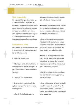 54
adequar às reorganizações, aquisi-
ções, fusões e incorporações.
• Processo demasiadamente “finan-
ceiro”, deixando as demais áreas
como meras executoras do planeja-
mento da área financeira.
• Desconfiança da área operacio-
nal, que tende a analisar o proces-
so como um esforço do setor finan-
ceiro para organizar os dados da
base para a alta administração.
• Omissão de desperdícios e inefi-
ciências das áreas, que deixam de
identificar as causas das variações
no processo produtivo, necessárias
para a melhoria contínua.
• Cenários estabelecidos com base
no exercício anterior e, portanto,
desatualizados.
• Imprecisões pela falta de controle
na elaboração da versão final do
documento, como a soma dos
dados que não equivale à soma das
diversas partes.
Sem imposição
Há especialistas que defendem que
o estabelecimento de metas de
cima para baixo não funciona. Para
estes, o comprometimento com as
metas orçamentárias será maior
com a participação do setor orçado
– e não simplesmente com elas
impostas pelos escalões superiores.
Problemas à vista
O processo de planejamento e con-
trole orçamentário pode apresen-
tar problemas como:
• Falha nas estimativas.
• Adaptação lenta. Normalmente é
necessário mais de um ano para o
processo produzir resultados satis-
fatórios.
• Execução não automática.
• Orçamentário tradicional não
apto a acompanhar o dinamismo
dos negócios.
• Falta de flexibilidade para se
livro03_50-61_final 13.07.06 14:40 Page 54
 