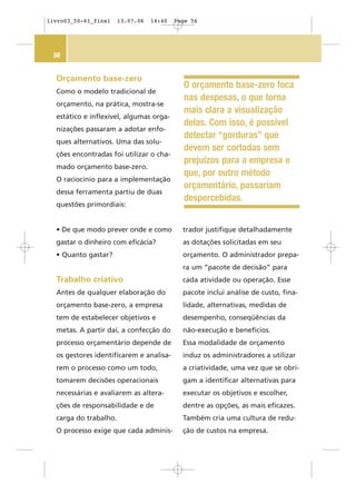 56
Orçamento base-zero
Como o modelo tradicional de
orçamento, na prática, mostra-se
estático e inflexível, algumas orga-
nizações passaram a adotar enfo-
ques alternativos. Uma das solu-
ções encontradas foi utilizar o cha-
mado orçamento base-zero.
O raciocínio para a implementação
dessa ferramenta partiu de duas
questões primordiais:
• De que modo prever onde e como
gastar o dinheiro com eficácia?
• Quanto gastar?
Trabalho criativo
Antes de qualquer elaboração do
orçamento base-zero, a empresa
tem de estabelecer objetivos e
metas. A partir daí, a confecção do
processo orçamentário depende de
os gestores identificarem e analisa-
rem o processo como um todo,
tomarem decisões operacionais
necessárias e avaliarem as altera-
ções de responsabilidade e de
carga do trabalho.
O processo exige que cada adminis-
trador justifique detalhadamente
as dotações solicitadas em seu
orçamento. O administrador prepa-
ra um “pacote de decisão” para
cada atividade ou operação. Esse
pacote inclui análise de custo, fina-
lidade, alternativas, medidas de
desempenho, conseqüências da
não-execução e benefícios.
Essa modalidade de orçamento
induz os administradores a utilizar
a criatividade, uma vez que se obri-
gam a identificar alternativas para
executar os objetivos e escolher,
dentre as opções, as mais eficazes.
Também cria uma cultura de redu-
ção de custos na empresa.
O orçamento base-zero foca
nas despesas, o que torna
mais clara a visualização
delas. Com isso, é possível
detectar “gorduras” que
devem ser cortadas sem
prejuízos para a empresa e
que, por outro método
orçamentário, passariam
despercebidas.
livro03_50-61_final 13.07.06 14:40 Page 56
 