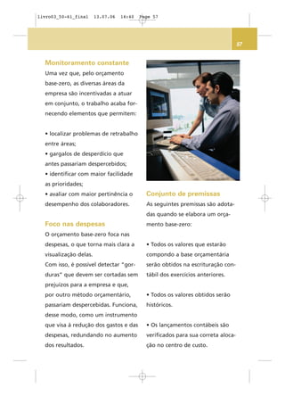57
Monitoramento constante
Uma vez que, pelo orçamento
base-zero, as diversas áreas da
empresa são incentivadas a atuar
em conjunto, o trabalho acaba for-
necendo elementos que permitem:
• localizar problemas de retrabalho
entre áreas;
• gargalos de desperdício que
antes passariam despercebidos;
• identificar com maior facilidade
as prioridades;
• avaliar com maior pertinência o
desempenho dos colaboradores.
Foco nas despesas
O orçamento base-zero foca nas
despesas, o que torna mais clara a
visualização delas.
Com isso, é possível detectar “gor-
duras” que devem ser cortadas sem
prejuízos para a empresa e que,
por outro método orçamentário,
passariam despercebidas. Funciona,
desse modo, como um instrumento
que visa à redução dos gastos e das
despesas, redundando no aumento
dos resultados.
Conjunto de premissas
As seguintes premissas são adota-
das quando se elabora um orça-
mento base-zero:
• Todos os valores que estarão
compondo a base orçamentária
serão obtidos na escrituração con-
tábil dos exercícios anteriores.
• Todos os valores obtidos serão
históricos.
• Os lançamentos contábeis são
verificados para sua correta aloca-
ção no centro de custo.
livro03_50-61_final 13.07.06 14:40 Page 57
 
