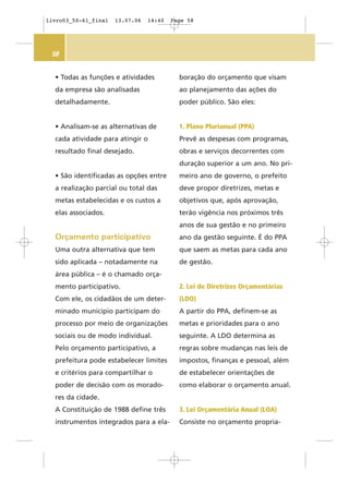 58
• Todas as funções e atividades
da empresa são analisadas
detalhadamente.
• Analisam-se as alternativas de
cada atividade para atingir o
resultado final desejado.
• São identificadas as opções entre
a realização parcial ou total das
metas estabelecidas e os custos a
elas associados.
Orçamento participativo
Uma outra alternativa que tem
sido aplicada – notadamente na
área pública – é o chamado orça-
mento participativo.
Com ele, os cidadãos de um deter-
minado município participam do
processo por meio de organizações
sociais ou de modo individual.
Pelo orçamento participativo, a
prefeitura pode estabelecer limites
e critérios para compartilhar o
poder de decisão com os morado-
res da cidade.
A Constituição de 1988 define três
instrumentos integrados para a ela-
boração do orçamento que visam
ao planejamento das ações do
poder público. São eles:
1. Plano Plurianual (PPA)
Prevê as despesas com programas,
obras e serviços decorrentes com
duração superior a um ano. No pri-
meiro ano de governo, o prefeito
deve propor diretrizes, metas e
objetivos que, após aprovação,
terão vigência nos próximos três
anos de sua gestão e no primeiro
ano da gestão seguinte. É do PPA
que saem as metas para cada ano
de gestão.
2. Lei de Diretrizes Orçamentárias
(LDO)
A partir do PPA, definem-se as
metas e prioridades para o ano
seguinte. A LDO determina as
regras sobre mudanças nas leis de
impostos, finanças e pessoal, além
de estabelecer orientações de
como elaborar o orçamento anual.
3. Lei Orçamentária Anual (LOA)
Consiste no orçamento propria-
livro03_50-61_final 13.07.06 14:40 Page 58
 