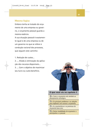 61
Mesma lógica
Embora tenha se tratado do orça-
mento de uma empresa ou gover-
no, o orçamento pessoal guarda a
mesma essência.
A sua situação pessoal é exatamen-
te igual à de uma empresa ou de
um governo no que se refere à
condução racional dos processos,
que seguem este caminho:
1. Redução de custos...
2. ... Aliada à otimização da aplica-
ção dos recursos disponíveis...
3. ... Com o objetivo de maximizar
seu lucro ou custo-benefício.
O que você viu no capítulo 5
> Como o orçamento está atrelado ao
planejamento estratégico.
1
> Os principais problemas e as soluções
para implantar com sucesso o orçamento.
2
> As características e as premissas do
orçamento base-zero.
3
> Outras modalidades de orçamento: o
participativo e o pessoal.
4
livro03_50-61_final 13.07.06 14:40 Page 61
 