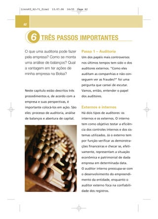 TRÊS PASSOS IMPORTANTES
O que uma auditoria pode fazer
pela empresa? Como se monta
uma análise de balanços? Qual
a vantagem em ter ações de
minha empresa na Bolsa?
6
62
Passo 1 – Auditoria
Um dos papéis mais controversos
nos últimos tempos tem sido o dos
auditores externos. “Como eles
auditam as companhias e não con-
seguem ver as fraudes?” foi uma
pergunta que cansei de escutar.
Vamos, então, entender o papel
dos auditores.
Externos e internos
Há dois tipos de auditores: os
internos e os externos. O interno
tem como objetivo testar a eficiên-
cia dos controles internos e dos sis-
temas utilizados. Já o externo tem
por função verificar as demonstra-
ções financeiras e checar se, efeti-
vamente, representam a situação
econômica e patrimonial de dada
empresa em determinada data.
O auditor interno preocupa-se com
o desenvolvimento do empreendi-
mento da entidade, enquanto o
auditor externo foca na confiabili-
dade dos registros.
Neste capítulo estão descritos três
procedimentos e, de acordo com a
empresa e suas perspectivas, é
importante colocá-los em ação. São
eles: processo de auditoria, análise
de balanços e abertura de capital.
livro03_62-71_final 13.07.06 14:55 Page 62
 