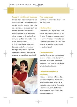 64
Três subgrupos
A análise de balanços é dividida em
três subgrupos:
• Análise vertical
Técnica de suma importância para
avaliar a estrutura de composição
de itens do balanço e sua evolução
no tempo. Consiste em estabelecer
a participação (em %) de cada item
em relação ao total de seu grupo
ou ao total geral.
• Análise horizontal
Permite observar o crescimento de
itens do balanço ou as demonstra-
ções dele resultantes através de
vários períodos, com o objetivo de
caracterizar tendências.
• Indicadores financeiros e
econômicos
Propicia ao analista informações
adicionais de grande importância,
possibilitando a ele gerenciar a
execução orçamentária, financeira
e patrimonial, além de fornecer
resultados com significativa mar-
gem de segurança.
Passo 2 – Análise de balanços
Um dos itens mais interessantes da
contabilidade é a análise de balan-
ços. Ela permite ter uma clara idéia
do desempenho e das perspectivas
de uma determinada empresa.
Alguns dos índices de análise se
misturam com os da análise finan-
ceira, na qual são analisados com
maior profundidade.
O critério de análise tem de ser
baseado em todos os itens do
balanço, sob pena de o procedi-
mento para julgar a situação da
empresa ser parcial ou superficial.
livro03_62-71_final 13.07.06 14:55 Page 64
 