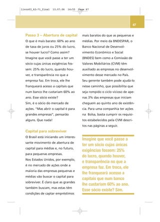 67
mais baratos do que as pequenas e
médias. Por meio da BNDESPAR, o
Banco Nacional de Desenvol-
vimento Econômico e Social
(BNDES) bem como a Comissão de
Valores Mobiliários (CVM) têm
auxiliado as empresas no desenvol-
vimento desse mercado no País.
Seu gerente também pode ajudá-lo
nesse caminho, que possibilita que
seja rompido o ciclo vicioso de ape-
nas 3% das empresas que iniciam
cheguem ao quinto ano de existên-
cia. Para uma companhia ter ações
na Bolsa, basta cumprir os requisi-
tos estabelecidos pela CVM descri-
tos nas páginas a seguir.
Passo 3 – Abertura de capital
O que é mais barato: 60% ao ano
de taxa de juros ou 25% do lucro,
se houver lucro? Como assim?
Imagine que você passe a ter um
sócio cujas únicas exigências fos-
sem: 25% do lucro, quando hou-
ver, e transparência no que a
empresa faz. Em troca, ele lhe
franqueará acesso a capitais que
num banco lhe custariam 60% ao
ano. Esse sócio existe?
Sim, é o sócio do mercado de
ações. “Mas abrir o capital é para
grandes empresas”, pensarão
alguns. Que nada!
Capital para sobreviver
O Brasil está iniciando um interes-
sante movimento de abertura de
capital para médias e, no futuro,
para pequenas empresas.
Nos Estados Unidos, por exemplo,
é no mercado de ações onde a
maioria das empresas pequenas e
médias vão buscar o capital para
sobreviver. É claro que as grandes
também buscam, mas estas têm
condições de captar empréstimos
Imagine que você passe a
ter um sócio cujas únicas
exigências fossem: 25%
do lucro, quando houver,
e transparência no que a
empresa faz. Em troca, ele
lhe franqueará acesso a
capitais que num banco
lhe custariam 60% ao ano.
Esse sócio existe? Sim.
livro03_62-71_final 13.07.06 14:55 Page 67
 