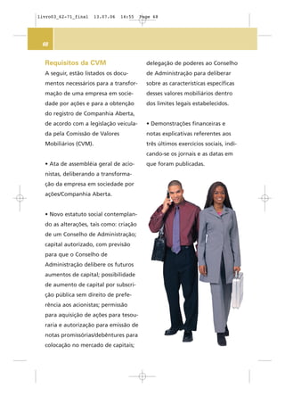 68
Requisitos da CVM
A seguir, estão listados os docu-
mentos necessários para a transfor-
mação de uma empresa em socie-
dade por ações e para a obtenção
do registro de Companhia Aberta,
de acordo com a legislação veicula-
da pela Comissão de Valores
Mobiliários (CVM).
• Ata de assembléia geral de acio-
nistas, deliberando a transforma-
ção da empresa em sociedade por
ações/Companhia Aberta.
• Novo estatuto social contemplan-
do as alterações, tais como: criação
de um Conselho de Administração;
capital autorizado, com previsão
para que o Conselho de
Administração delibere os futuros
aumentos de capital; possibilidade
de aumento de capital por subscri-
ção pública sem direito de prefe-
rência aos acionistas; permissão
para aquisição de ações para tesou-
raria e autorização para emissão de
notas promissórias/debêntures para
colocação no mercado de capitais;
delegação de poderes ao Conselho
de Administração para deliberar
sobre as características específicas
desses valores mobiliários dentro
dos limites legais estabelecidos.
• Demonstrações financeiras e
notas explicativas referentes aos
três últimos exercícios sociais, indi-
cando-se os jornais e as datas em
que foram publicadas.
livro03_62-71_final 13.07.06 14:55 Page 68
 