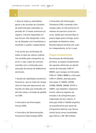 70
• Atas de todas as assembléias
gerais e de reuniões do Conselho
de Administração realizadas no
período de 12 meses anteriores ao
registro, inclusive daquela(s) em
que houver sido designado o dire-
tor de Relações com Investidores e
escolhido o auditor independente.
• Fac-símile dos certificados de
todos os tipos de valores mobiliá-
rios emitidos pela companhia ou,
se for o caso, cópia do contrato
mantido com a instituição para
execução de serviço de debêntures
escriturais.
• Estudo de viabilidade econômico-
financeira, caso se tratar de compa-
nhia em fase pré-operacional, ela-
borado em data que anteceder em
até três meses a entrada do pedido
na CVM.
• Formulário de Informações
Anuais (IAN).
• Formulário de Demonstrações
Financeiras Padronizadas (DFP).
• Formulário de Informações
Trimestrais (ITR), contendo infor-
mações sobre os três primeiros tri-
mestres do exercício social em
curso, desde que transcorridos os
prazos legais para entrega, acom-
panhadas de Relatório sobre
Revisão Especial emitido por audi-
tor independente, se for o caso.
Etapas fundamentais
No processo de distribuição
primária, as etapas fundamentais
são aquelas referentes ao atendi-
mento da Instrução CVM no
400/03, que revogou as Instruções
CVM no 13/80 e 88/88 e a Instrução
CVM no 202/93, alterada pelas
Instruções no 238/95, 245/96,
274/98, 309/99, 344/00, 351/01 e
358/01, que dispõem, respectiva-
mente, sobre os registros da
emissão e da companhia para
negociação de seus valores. A
Instrução CVM no 245/96 simplifica
os procedimentos por parte de
Companhias Abertas cujo fatura-
mento bruto anual consolidado
seja inferior a R$ 100 milhões.
livro03_62-71_final 13.07.06 14:55 Page 70
 