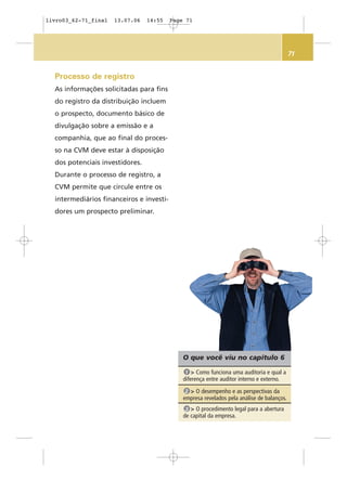 71
O que você viu no capítulo 6
> Como funciona uma auditoria e qual a
diferença entre auditor interno e externo.
1
> O desempenho e as perspectivas da
empresa revelados pela análise de balanços.
2
> O procedimento legal para a abertura
de capital da empresa.
3
Processo de registro
As informações solicitadas para fins
do registro da distribuição incluem
o prospecto, documento básico de
divulgação sobre a emissão e a
companhia, que ao final do proces-
so na CVM deve estar à disposição
dos potenciais investidores.
Durante o processo de registro, a
CVM permite que circule entre os
intermediários financeiros e investi-
dores um prospecto preliminar.
livro03_62-71_final 13.07.06 14:55 Page 71
 