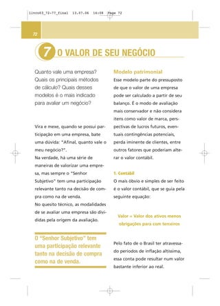 O VALOR DE SEU NEGÓCIO
Quanto vale uma empresa?
Quais os principais métodos
de cálculo? Quais desses
modelos é o mais indicado
para avaliar um negócio?
7
72
Modelo patrimonial
Esse modelo parte do pressuposto
de que o valor de uma empresa
pode ser calculado a partir de seu
balanço. É o modo de avaliação
mais conservador e não considera
itens como valor de marca, pers-
pectivas de lucros futuros, even-
tuais contingências potenciais,
perda iminente de clientes, entre
outros fatores que poderiam alte-
rar o valor contábil.
1. Contábil
O mais óbvio e simples de ser feito
é o valor contábil, que se guia pela
seguinte equação:
Valor = Valor dos ativos menos
obrigações para com terceiros
Pelo fato de o Brasil ter atravessa-
do períodos de inflação altíssima,
essa conta pode resultar num valor
bastante inferior ao real.
O “Senhor Subjetivo” tem
uma participação relevante
tanto na decisão de compra
como na de venda.
Vira e mexe, quando se possui par-
ticipação em uma empresa, bate
uma dúvida: “Afinal, quanto vale o
meu negócio?”.
Na verdade, há uma série de
maneiras de valorizar uma empre-
sa, mas sempre o “Senhor
Subjetivo” tem uma participação
relevante tanto na decisão de com-
pra como na de venda.
No quesito técnico, as modalidades
de se avaliar uma empresa são divi-
didas pela origem da avaliação.
livro03_72-77_final 13.07.06 16:08 Page 72
 