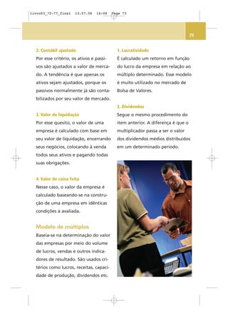73
2. Contábil ajustado
Por esse critério, os ativos e passi-
vos são ajustados a valor de merca-
do. A tendência é que apenas os
ativos sejam ajustados, porque os
passivos normalmente já são conta-
bilizados por seu valor de mercado.
3. Valor de liquidação
Por esse quesito, o valor de uma
empresa é calculado com base em
seu valor de liquidação, encerrando
seus negócios, colocando à venda
todos seus ativos e pagando todas
suas obrigações.
4. Valor de coisa feita
Nesse caso, o valor da empresa é
calculado baseando-se na constru-
ção de uma empresa em idênticas
condições à avaliada.
Modelo de múltiplos
Baseia-se na determinação do valor
das empresas por meio do volume
de lucros, vendas e outros indica-
dores de resultado. São usados cri-
térios como lucros, receitas, capaci-
dade de produção, dividendos etc.
1. Lucratividade
É calculado um retorno em função
do lucro da empresa em relação ao
múltiplo determinado. Esse modelo
é muito utilizado no mercado de
Bolsa de Valores.
2. Dividendos
Segue o mesmo procedimento do
item anterior. A diferença é que o
multiplicador passa a ser o valor
dos dividendos médios distribuídos
em um determinado período.
livro03_72-77_final 13.07.06 16:08 Page 73
 
