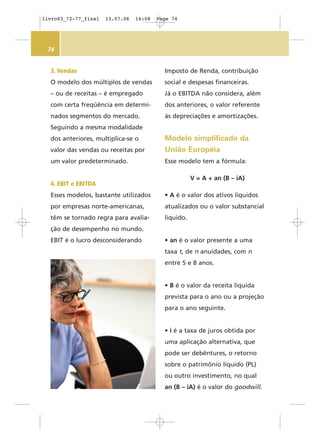 74
Imposto de Renda, contribuição
social e despesas financeiras.
Já o EBITDA não considera, além
dos anteriores, o valor referente
às depreciações e amortizações.
Modelo simplificado da
União Européia
Esse modelo tem a fórmula:
V = A + an (B – iA)
• A é o valor dos ativos líquidos
atualizados ou o valor substancial
líquido.
• an é o valor presente a uma
taxa t, de n anuidades, com n
entre 5 e 8 anos.
• B é o valor da receita líquida
prevista para o ano ou a projeção
para o ano seguinte.
• i é a taxa de juros obtida por
uma aplicação alternativa, que
pode ser debêntures, o retorno
sobre o patrimônio líquido (PL)
ou outro investimento, no qual
an (B – iA) é o valor do goodwill.
3. Vendas
O modelo dos múltiplos de vendas
– ou de receitas – é empregado
com certa freqüência em determi-
nados segmentos do mercado.
Seguindo a mesma modalidade
dos anteriores, multiplica-se o
valor das vendas ou receitas por
um valor predeterminado.
4. EBIT e EBITDA
Esses modelos, bastante utilizados
por empresas norte-americanas,
têm se tornado regra para avalia-
ção de desempenho no mundo.
EBIT é o lucro desconsiderando
livro03_72-77_final 13.07.06 16:08 Page 74
 