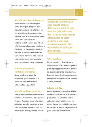 75
Modelo de ativos intangíveis
Popularmente conhecido pelo
nome em inglês goodwill, esse
modelo baseia-se no valor dos ati-
vos intangíveis de uma empresa,
além de seus ativos tangíveis apon-
tados pela contabilidade.
Embora reconhecendo que há um
valor intangível em cada negócio, a
Comissão de Valores Mobiliários
(CVM) e o Instituto Brasileiro de
Contadores (Ibracon) não aceitam
essa mensuração, apenas usada
para negociações entre empresas.
Modelo dos peritos
contábeis europeus
Nesse modelo, o valor da
empresa é igual ao valor dos
ativos líquidos reavaliados
adicionado ao goodwill.
Modelo de fluxo de caixa
Esse modelo procura determinar o
valor de uma empresa pela estima-
tiva dos fluxos de caixa futuros des-
contados ao valor presente a uma
taxa normal de mercado. São os
modelos de avaliação mais aceitos.
1. Free cash flow
Nesse modelo, o fluxo de caixa
livre utiliza o fluxo de caixa gerado
pelas operações normais da empre-
sa, desconsiderando empréstimos.
Esse montante é calculado para um
período de tempo futuro e trazido
a valor presente.
2. Equity cash flow
O modelo equity cash flow (ECF) é
outra modalidade de fluxo de caixa
passível de ser utilizada após a
cobertura dos investimentos em
ativos fixos e necessidades de capi-
tal de giro, e após o pagamento de
juros sobre financiamentos.
Modelo de fluxo de caixa:
esse modelo procura
determinar o valor de uma
empresa pela estimativa
dos fluxos de caixa futuros
descontados ao valor
presente a uma taxa
normal de mercado. São
os modelos de avaliação
mais aceitos.
livro03_72-77_final 13.07.06 16:08 Page 75
 