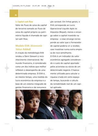 76
3. Capital cash flow
Valor do fluxo de caixa do capital
de terceiros somado ao fluxo de
caixa do capital próprio ou patri-
mônio líquido é chamado de capi-
tal cash flow.
Modelo EVA (Economic
Value Added)
A criação da metodologia EVA
rendeu a Stern Stewart o reco-
nhecimento internacional. No
mundo financeiro, é considerado
como um dos índices que melhor
refletem o desempenho de uma
determinada empresa. O EVA é,
ao mesmo tempo, uma medida do
lucro econômico da empresa e a
base de um sistema integrado de
gestão financeira e de remunera-
ção variável. Em linhas gerais, o
EVA corresponde ao Lucro
Operacional Líquido Após os
Impostos (Nopat), menos o encar-
go sobre o capital investido na
empresa – e esse encargo corres-
ponde ao valor que o fornecedor
de capital poderia vir a receber,
caso investisse numa outra empre-
sa de risco semelhante.
O EVA é um indicador do valor
econômico agregado consideran-
do o custo do capital aportado
pelos acionistas ou sócios de um
determinado negócio. É basica-
mente utilizado para calcular a
riqueza criada em certo espaço
de tempo, buscando o cálculo
da rentabilidade real de um capi-
tal aplicado.
livro03_72-77_final 13.07.06 16:08 Page 76
 