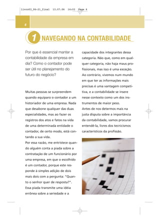 Muitas pessoas se surpreendem
quando equiparo o contador a um
historiador de uma empresa. Nada
que desabone qualquer das duas
especialidades, mas ao fazer os
registros dos atos e fatos na vida
de uma determinada entidade o
contador, de certo modo, está con-
tando a sua vida.
Por essa razão, me entristece quan-
do alguém conta a piada sobre a
contratação de um funcionário por
uma empresa, em que o escolhido
é um contador, porque este res-
ponde à simples adição de dois
mais dois com a pergunta: “Quan-
to o senhor quer de resposta?”.
Essa piada transmite uma idéia
errônea sobre a seriedade e a
NAVEGANDO NA CONTABILIDADE
Por que é essencial manter a
contabilidade da empresa em
dia? Como o contador pode
ser útil no planejamento do
futuro do negócio?
1
6
capacidade dos integrantes dessa
categoria. Não que, como em qual-
quer categoria, não haja maus pro-
fissionais, mas isso é uma exceção.
Ao contrário, vivemos num mundo
em que ter as informações mais
precisas é uma vantagem competi-
tiva, e a contabilidade se insere
nesse contexto como um dos ins-
trumentos de maior peso.
Antes de nos determos mais na
justa disputa sobre a importância
da contabilidade, vamos procurar
entendê-la, livres dos tecnicismos
característicos da profissão.
livro03_06-21_final 13.07.06 14:03 Page 6
 