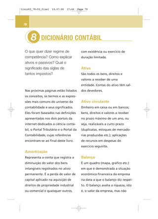 DICIONÁRIO CONTÁBIL
O que quer dizer regime de
competência? Como explicar
ativos e passivos? Qual o
significado das siglas de
tantos impostos?
8
78
Nas próximas páginas estão listados
os conceitos, os termos e as expres-
sões mais comuns do universo da
contabilidade e seus significados.
Eles foram baseados nas definições
apresentadas nos dois portais da
internet dedicados à ciência contá-
bil, o Portal Tributário e o Portal da
Contabilidade, cujas referências
encontram-se ao final deste livro.
Amortização
Representa a conta que registra a
diminuição do valor dos bens
intangíveis registrados no ativo
permanente. É a perda de valor de
capital aplicado na aquisição de
direitos de propriedade industrial
ou comercial e quaisquer outros,
com existência ou exercício de
duração limitada.
Ativo
São todos os bens, direitos e
valores a receber de uma
entidade. Contas do ativo têm sal-
dos devedores.
Ativo circulante
Dinheiro em caixa ou em bancos;
bens, direitos e valores a receber
no prazo máximo de um ano, ou
seja, realizáveis a curto prazo
(duplicatas, estoques de mercado-
rias produzidas etc.); aplicações
de recursos em despesas do
exercício seguinte.
Balanço
É um quadro (mapa, gráfico etc.)
em que é demonstrada a situação
econômico-financeira da empresa
na data a que o balanço diz respei-
to. O balanço avalia a riqueza, isto
é, o valor da empresa, mas não
livro03_78-93_final 13.07.06 17:40 Page 78
 