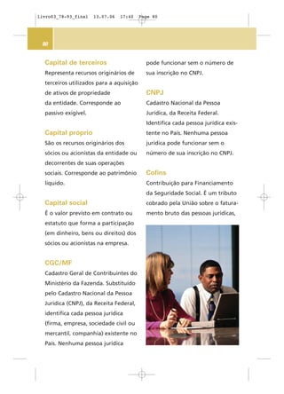 80
pode funcionar sem o número de
sua inscrição no CNPJ.
CNPJ
Cadastro Nacional da Pessoa
Jurídica, da Receita Federal.
Identifica cada pessoa jurídica exis-
tente no País. Nenhuma pessoa
jurídica pode funcionar sem o
número de sua inscrição no CNPJ.
Cofins
Contribuição para Financiamento
da Seguridade Social. É um tributo
cobrado pela União sobre o fatura-
mento bruto das pessoas jurídicas,
Capital de terceiros
Representa recursos originários de
terceiros utilizados para a aquisição
de ativos de propriedade
da entidade. Corresponde ao
passivo exigível.
Capital próprio
São os recursos originários dos
sócios ou acionistas da entidade ou
decorrentes de suas operações
sociais. Corresponde ao patrimônio
líquido.
Capital social
É o valor previsto em contrato ou
estatuto que forma a participação
(em dinheiro, bens ou direitos) dos
sócios ou acionistas na empresa.
CGC/MF
Cadastro Geral de Contribuintes do
Ministério da Fazenda. Substituído
pelo Cadastro Nacional da Pessoa
Jurídica (CNPJ), da Receita Federal,
identifica cada pessoa jurídica
(firma, empresa, sociedade civil ou
mercantil, companhia) existente no
País. Nenhuma pessoa jurídica
livro03_78-93_final 13.07.06 17:40 Page 80
 