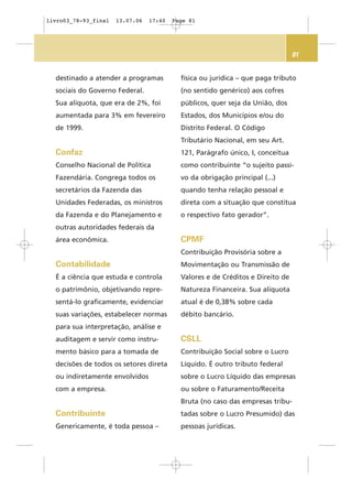 81
destinado a atender a programas
sociais do Governo Federal.
Sua alíquota, que era de 2%, foi
aumentada para 3% em fevereiro
de 1999.
Confaz
Conselho Nacional de Política
Fazendária. Congrega todos os
secretários da Fazenda das
Unidades Federadas, os ministros
da Fazenda e do Planejamento e
outras autoridades federais da
área econômica.
Contabilidade
É a ciência que estuda e controla
o patrimônio, objetivando repre-
sentá-lo graficamente, evidenciar
suas variações, estabelecer normas
para sua interpretação, análise e
auditagem e servir como instru-
mento básico para a tomada de
decisões de todos os setores direta
ou indiretamente envolvidos
com a empresa.
Contribuinte
Genericamente, é toda pessoa –
física ou jurídica – que paga tributo
(no sentido genérico) aos cofres
públicos, quer seja da União, dos
Estados, dos Municípios e/ou do
Distrito Federal. O Código
Tributário Nacional, em seu Art.
121, Parágrafo único, I, conceitua
como contribuinte “o sujeito passi-
vo da obrigação principal (...)
quando tenha relação pessoal e
direta com a situação que constitua
o respectivo fato gerador”.
CPMF
Contribuição Provisória sobre a
Movimentação ou Transmissão de
Valores e de Créditos e Direito de
Natureza Financeira. Sua alíquota
atual é de 0,38% sobre cada
débito bancário.
CSLL
Contribuição Social sobre o Lucro
Líquido. É outro tributo federal
sobre o Lucro Líquido das empresas
ou sobre o Faturamento/Receita
Bruta (no caso das empresas tribu-
tadas sobre o Lucro Presumido) das
pessoas jurídicas.
livro03_78-93_final 13.07.06 17:40 Page 81
 